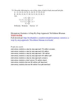 Page 28
Chapter 2
70. Given the following two sets of data, draw a back-to-back stem and leaf plot.
A - 12, 22, 22, 24, 34, 31, 26, 35, 27, 39, 49, 10
B - 45, 36, 23, 16, 37, 28, 18, 13, 10, 23, 30, 31
Ans:
Difficulty: Moderate Section: 2.3
Elementary Statistics A Step By Step Approach 7th Edition Bluman
TEST BANK
Full download: http://testbanklive.com/download/elementary-statistics-a-
step-by-step-approach-7th-edition-bluman-test-bank/
People also search:
elementary statistics a step by step approach 7th edition answers
elementary statistics a step by step approach 6th edition
elementary statistics a step by step approach 10th edition
elementary statistics a step by step approach 9th edition pdf
elementary statistics a step by step approach answers
elementary statistics a brief version 7th edition ebook
elementary statistics bluman 9th edition pdf download
elementary statistics bluman 8th edition free pdf download
 