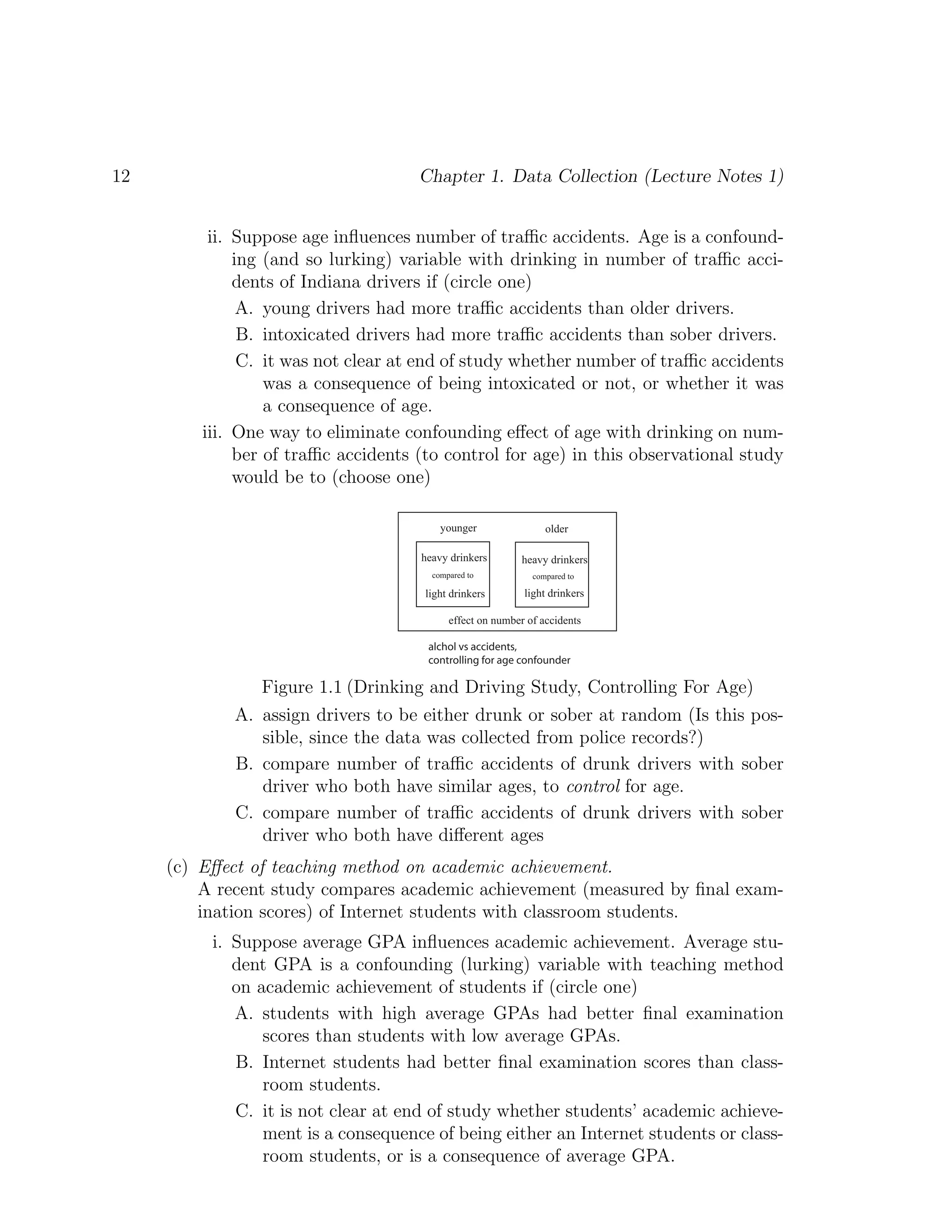 12 Chapter 1. Data Collection (Lecture Notes 1)
ii. Suppose age influences number of traffic accidents. Age is a confound-
ing (and so lurking) variable with drinking in number of traffic acci-
dents of Indiana drivers if (circle one)
A. young drivers had more traffic accidents than older drivers.
B. intoxicated drivers had more traffic accidents than sober drivers.
C. it was not clear at end of study whether number of traffic accidents
was a consequence of being intoxicated or not, or whether it was
a consequence of age.
iii. One way to eliminate confounding effect of age with drinking on num-
ber of traffic accidents (to control for age) in this observational study
would be to (choose one)
heavy drinkers heavy drinkers
younger older
light drinkers light drinkers
compared to compared to
alchol vs accidents,
controlling for age confounder
effect on number of accidents
Figure 1.1 (Drinking and Driving Study, Controlling For Age)
A. assign drivers to be either drunk or sober at random (Is this pos-
sible, since the data was collected from police records?)
B. compare number of traffic accidents of drunk drivers with sober
driver who both have similar ages, to control for age.
C. compare number of traffic accidents of drunk drivers with sober
driver who both have different ages
(c) Effect of teaching method on academic achievement.
A recent study compares academic achievement (measured by final exam-
ination scores) of Internet students with classroom students.
i. Suppose average GPA influences academic achievement. Average stu-
dent GPA is a confounding (lurking) variable with teaching method
on academic achievement of students if (circle one)
A. students with high average GPAs had better final examination
scores than students with low average GPAs.
B. Internet students had better final examination scores than class-
room students.
C. it is not clear at end of study whether students’ academic achieve-
ment is a consequence of being either an Internet students or class-
room students, or is a consequence of average GPA.
 