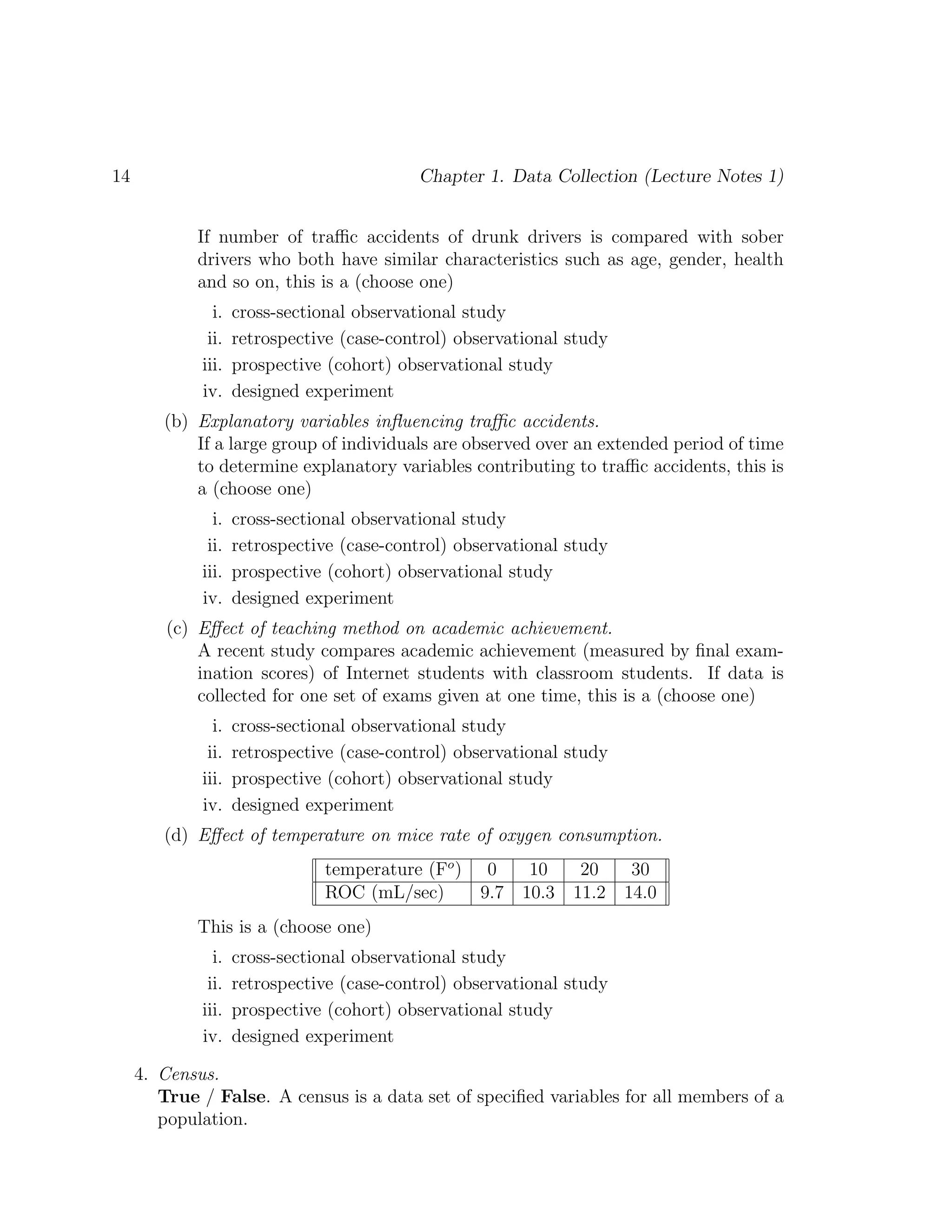 14 Chapter 1. Data Collection (Lecture Notes 1)
If number of traffic accidents of drunk drivers is compared with sober
drivers who both have similar characteristics such as age, gender, health
and so on, this is a (choose one)
i. cross-sectional observational study
ii. retrospective (case-control) observational study
iii. prospective (cohort) observational study
iv. designed experiment
(b) Explanatory variables influencing traffic accidents.
If a large group of individuals are observed over an extended period of time
to determine explanatory variables contributing to traffic accidents, this is
a (choose one)
i. cross-sectional observational study
ii. retrospective (case-control) observational study
iii. prospective (cohort) observational study
iv. designed experiment
(c) Effect of teaching method on academic achievement.
A recent study compares academic achievement (measured by final exam-
ination scores) of Internet students with classroom students. If data is
collected for one set of exams given at one time, this is a (choose one)
i. cross-sectional observational study
ii. retrospective (case-control) observational study
iii. prospective (cohort) observational study
iv. designed experiment
(d) Effect of temperature on mice rate of oxygen consumption.
temperature (Fo
) 0 10 20 30
ROC (mL/sec) 9.7 10.3 11.2 14.0
This is a (choose one)
i. cross-sectional observational study
ii. retrospective (case-control) observational study
iii. prospective (cohort) observational study
iv. designed experiment
4. Census.
True / False. A census is a data set of specified variables for all members of a
population.
 