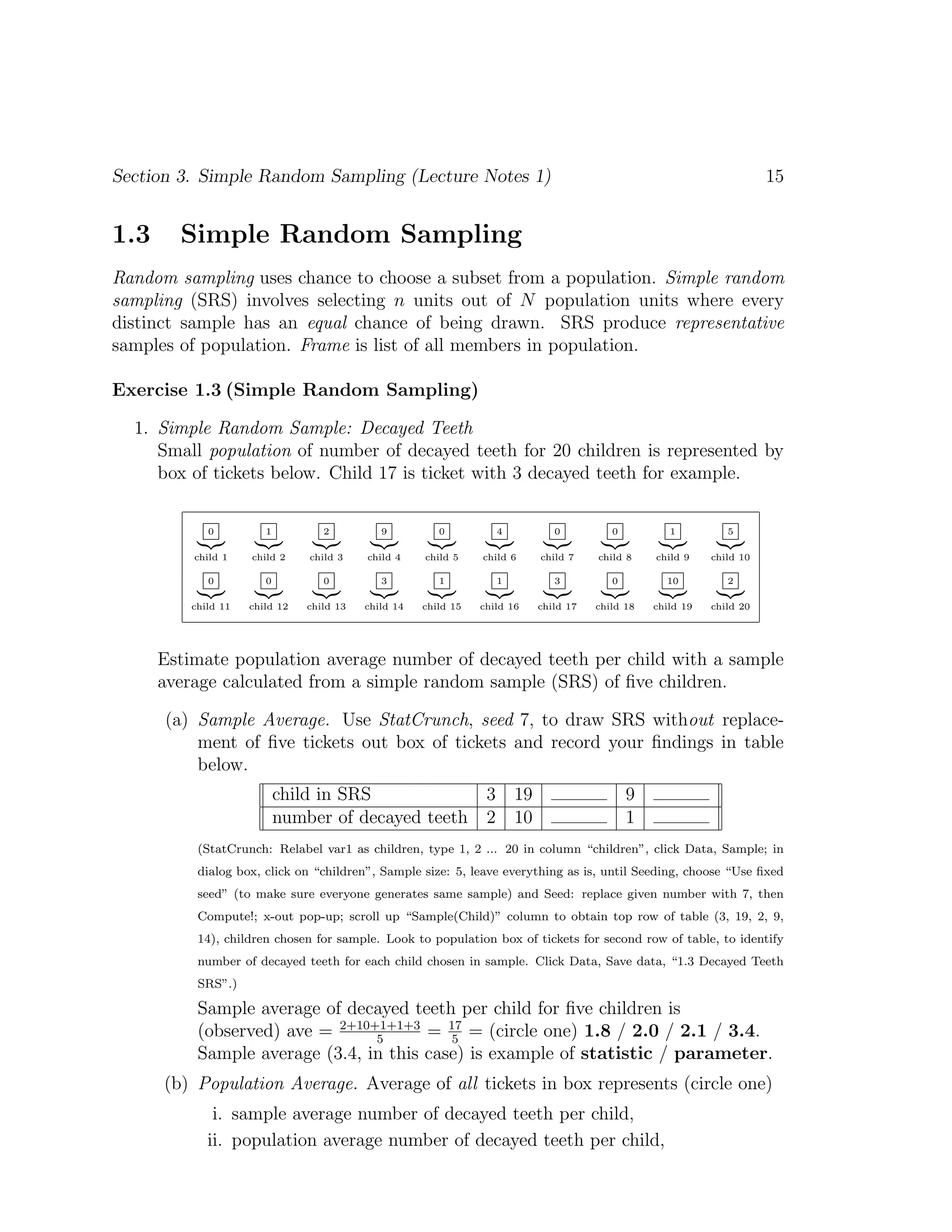 Section 3. Simple Random Sampling (Lecture Notes 1) 15
1.3 Simple Random Sampling
Random sampling uses chance to choose a subset from a population. Simple random
sampling (SRS) involves selecting n units out of N population units where every
distinct sample has an equal chance of being drawn. SRS produce representative
samples of population. Frame is list of all members in population.
Exercise 1.3 (Simple Random Sampling)
1. Simple Random Sample: Decayed Teeth
Small population of number of decayed teeth for 20 children is represented by
box of tickets below. Child 17 is ticket with 3 decayed teeth for example.
0
|{z}
child 1
1
|{z}
child 2
2
|{z}
child 3
9
|{z}
child 4
0
|{z}
child 5
4
|{z}
child 6
0
|{z}
child 7
0
|{z}
child 8
1
|{z}
child 9
5
|{z}
child 10
0
|{z}
child 11
0
|{z}
child 12
0
|{z}
child 13
3
|{z}
child 14
1
|{z}
child 15
1
|{z}
child 16
3
|{z}
child 17
0
|{z}
child 18
10
|{z}
child 19
2
|{z}
child 20
Estimate population average number of decayed teeth per child with a sample
average calculated from a simple random sample (SRS) of five children.
(a) Sample Average. Use StatCrunch, seed 7, to draw SRS without replace-
ment of five tickets out box of tickets and record your findings in table
below.
child in SRS 3 19 9
number of decayed teeth 2 10 1
(StatCrunch: Relabel var1 as children, type 1, 2 ... 20 in column “children”, click Data, Sample; in
dialog box, click on “children”, Sample size: 5, leave everything as is, until Seeding, choose “Use fixed
seed” (to make sure everyone generates same sample) and Seed: replace given number with 7, then
Compute!; x-out pop-up; scroll up “Sample(Child)” column to obtain top row of table (3, 19, 2, 9,
14), children chosen for sample. Look to population box of tickets for second row of table, to identify
number of decayed teeth for each child chosen in sample. Click Data, Save data, “1.3 Decayed Teeth
SRS”.)
Sample average of decayed teeth per child for five children is
(observed) ave = 2+10+1+1+3
5
= 17
5
= (circle one) 1.8 / 2.0 / 2.1 / 3.4.
Sample average (3.4, in this case) is example of statistic / parameter.
(b) Population Average. Average of all tickets in box represents (circle one)
i. sample average number of decayed teeth per child,
ii. population average number of decayed teeth per child,
 