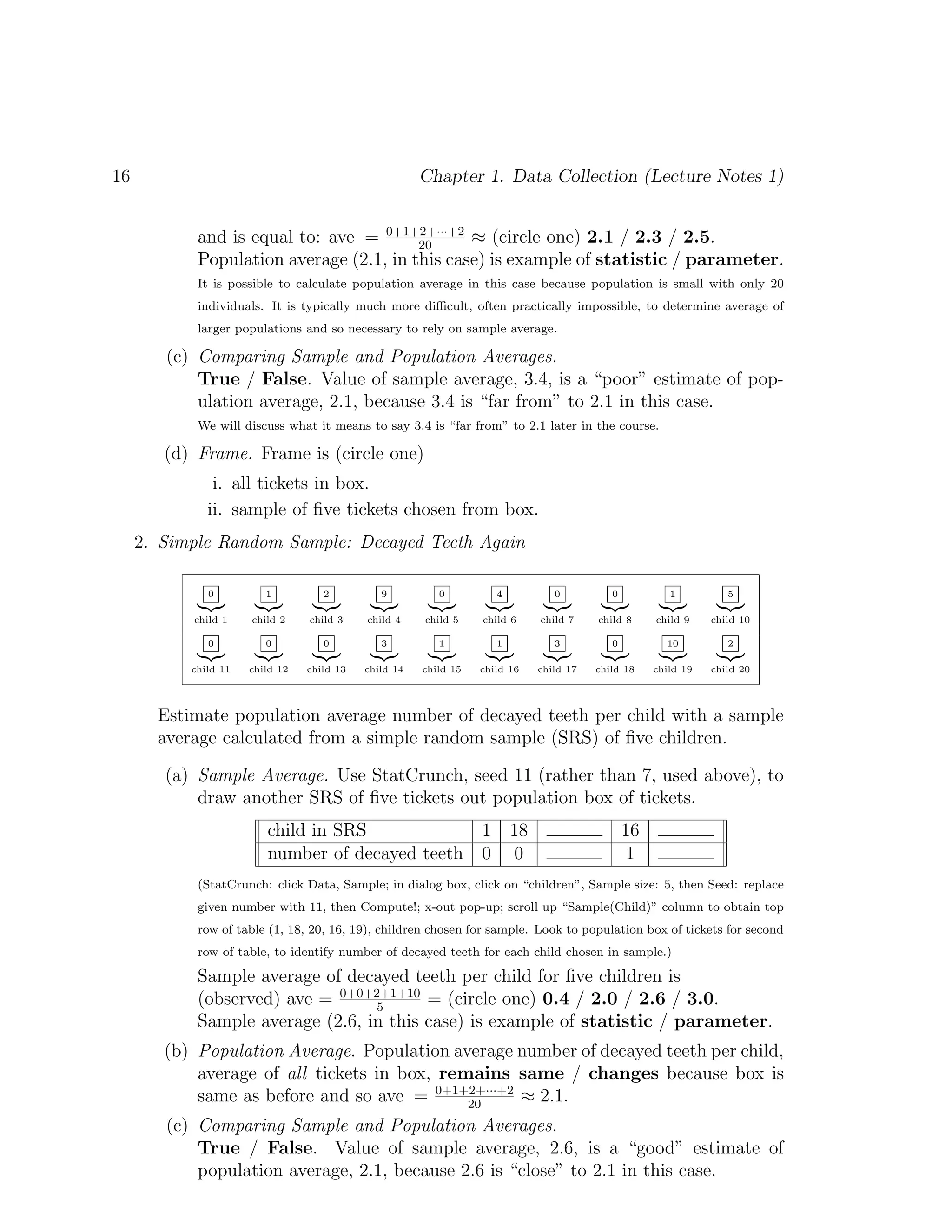 16 Chapter 1. Data Collection (Lecture Notes 1)
and is equal to: ave = 0+1+2+···+2
20
≈ (circle one) 2.1 / 2.3 / 2.5.
Population average (2.1, in this case) is example of statistic / parameter.
It is possible to calculate population average in this case because population is small with only 20
individuals. It is typically much more difficult, often practically impossible, to determine average of
larger populations and so necessary to rely on sample average.
(c) Comparing Sample and Population Averages.
True / False. Value of sample average, 3.4, is a “poor” estimate of pop-
ulation average, 2.1, because 3.4 is “far from” to 2.1 in this case.
We will discuss what it means to say 3.4 is “far from” to 2.1 later in the course.
(d) Frame. Frame is (circle one)
i. all tickets in box.
ii. sample of five tickets chosen from box.
2. Simple Random Sample: Decayed Teeth Again
0
|{z}
child 1
1
|{z}
child 2
2
|{z}
child 3
9
|{z}
child 4
0
|{z}
child 5
4
|{z}
child 6
0
|{z}
child 7
0
|{z}
child 8
1
|{z}
child 9
5
|{z}
child 10
0
|{z}
child 11
0
|{z}
child 12
0
|{z}
child 13
3
|{z}
child 14
1
|{z}
child 15
1
|{z}
child 16
3
|{z}
child 17
0
|{z}
child 18
10
|{z}
child 19
2
|{z}
child 20
Estimate population average number of decayed teeth per child with a sample
average calculated from a simple random sample (SRS) of five children.
(a) Sample Average. Use StatCrunch, seed 11 (rather than 7, used above), to
draw another SRS of five tickets out population box of tickets.
child in SRS 1 18 16
number of decayed teeth 0 0 1
(StatCrunch: click Data, Sample; in dialog box, click on “children”, Sample size: 5, then Seed: replace
given number with 11, then Compute!; x-out pop-up; scroll up “Sample(Child)” column to obtain top
row of table (1, 18, 20, 16, 19), children chosen for sample. Look to population box of tickets for second
row of table, to identify number of decayed teeth for each child chosen in sample.)
Sample average of decayed teeth per child for five children is
(observed) ave = 0+0+2+1+10
5
= (circle one) 0.4 / 2.0 / 2.6 / 3.0.
Sample average (2.6, in this case) is example of statistic / parameter.
(b) Population Average. Population average number of decayed teeth per child,
average of all tickets in box, remains same / changes because box is
same as before and so ave = 0+1+2+···+2
20
≈ 2.1.
(c) Comparing Sample and Population Averages.
True / False. Value of sample average, 2.6, is a “good” estimate of
population average, 2.1, because 2.6 is “close” to 2.1 in this case.
 