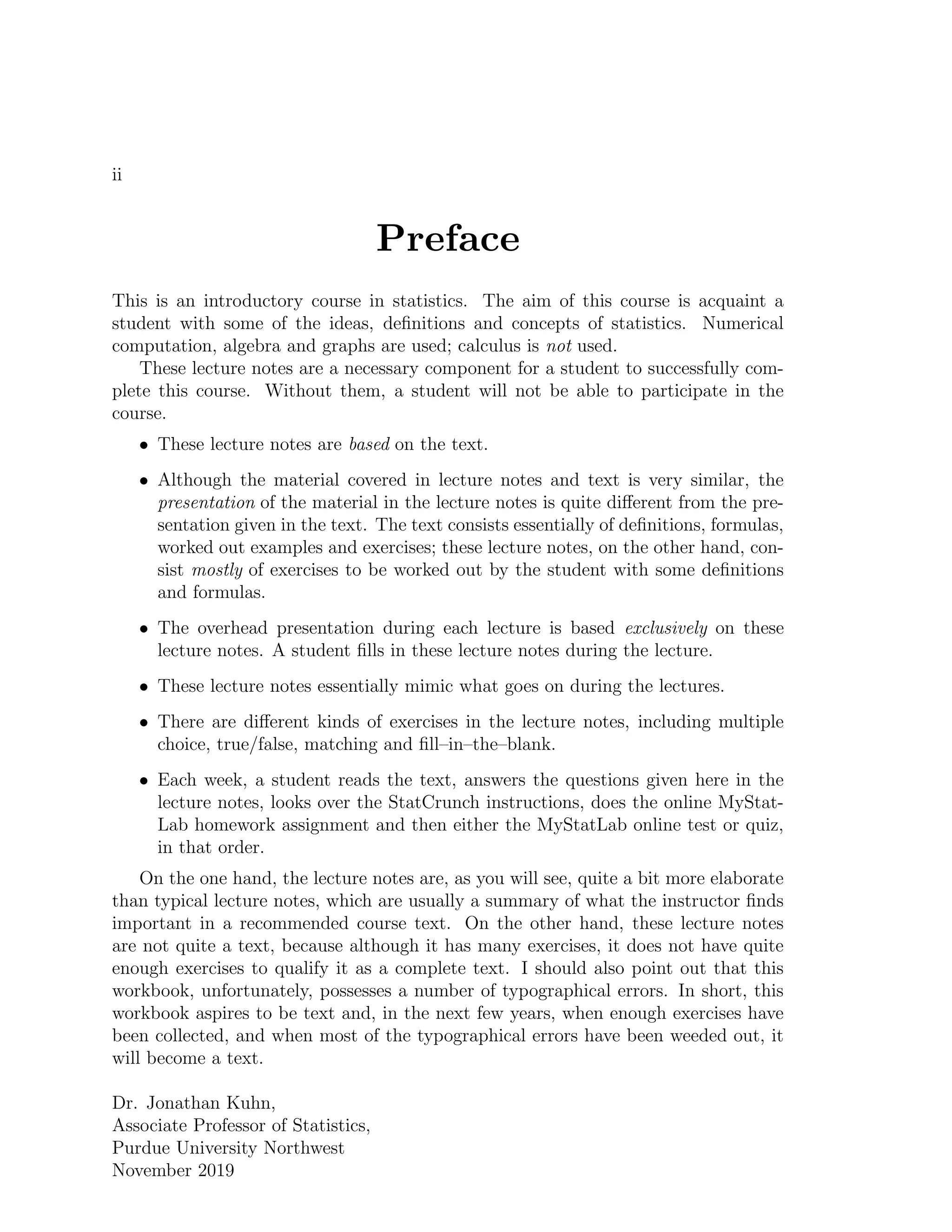 ii
Preface
This is an introductory course in statistics. The aim of this course is acquaint a
student with some of the ideas, definitions and concepts of statistics. Numerical
computation, algebra and graphs are used; calculus is not used.
These lecture notes are a necessary component for a student to successfully com-
plete this course. Without them, a student will not be able to participate in the
course.
• These lecture notes are based on the text.
• Although the material covered in lecture notes and text is very similar, the
presentation of the material in the lecture notes is quite different from the pre-
sentation given in the text. The text consists essentially of definitions, formulas,
worked out examples and exercises; these lecture notes, on the other hand, con-
sist mostly of exercises to be worked out by the student with some definitions
and formulas.
• The overhead presentation during each lecture is based exclusively on these
lecture notes. A student fills in these lecture notes during the lecture.
• These lecture notes essentially mimic what goes on during the lectures.
• There are different kinds of exercises in the lecture notes, including multiple
choice, true/false, matching and fill–in–the–blank.
• Each week, a student reads the text, answers the questions given here in the
lecture notes, looks over the StatCrunch instructions, does the online MyStat-
Lab homework assignment and then either the MyStatLab online test or quiz,
in that order.
On the one hand, the lecture notes are, as you will see, quite a bit more elaborate
than typical lecture notes, which are usually a summary of what the instructor finds
important in a recommended course text. On the other hand, these lecture notes
are not quite a text, because although it has many exercises, it does not have quite
enough exercises to qualify it as a complete text. I should also point out that this
workbook, unfortunately, possesses a number of typographical errors. In short, this
workbook aspires to be text and, in the next few years, when enough exercises have
been collected, and when most of the typographical errors have been weeded out, it
will become a text.
Dr. Jonathan Kuhn,
Associate Professor of Statistics,
Purdue University Northwest
November 2019
 