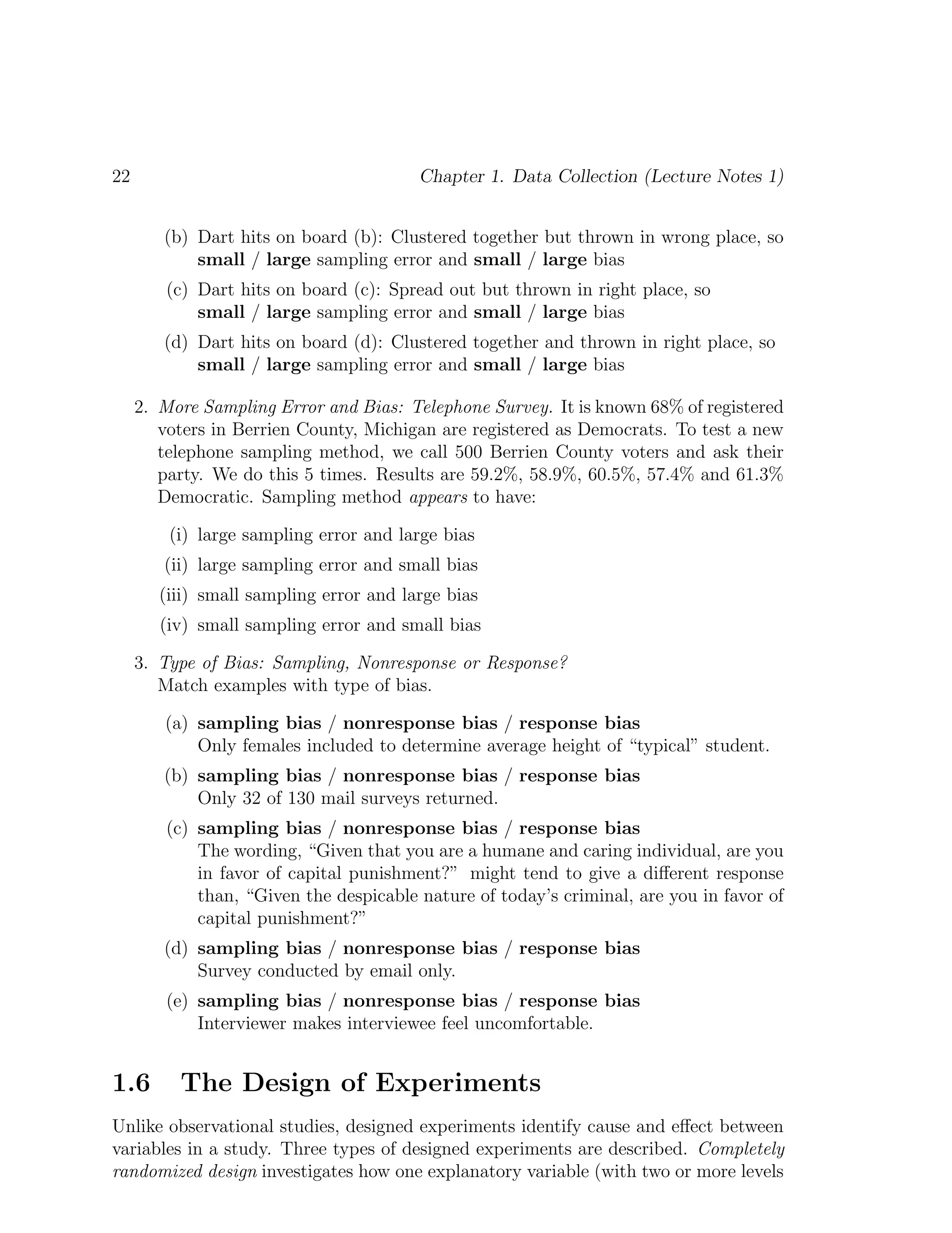 22 Chapter 1. Data Collection (Lecture Notes 1)
(b) Dart hits on board (b): Clustered together but thrown in wrong place, so
small / large sampling error and small / large bias
(c) Dart hits on board (c): Spread out but thrown in right place, so
small / large sampling error and small / large bias
(d) Dart hits on board (d): Clustered together and thrown in right place, so
small / large sampling error and small / large bias
2. More Sampling Error and Bias: Telephone Survey. It is known 68% of registered
voters in Berrien County, Michigan are registered as Democrats. To test a new
telephone sampling method, we call 500 Berrien County voters and ask their
party. We do this 5 times. Results are 59.2%, 58.9%, 60.5%, 57.4% and 61.3%
Democratic. Sampling method appears to have:
(i) large sampling error and large bias
(ii) large sampling error and small bias
(iii) small sampling error and large bias
(iv) small sampling error and small bias
3. Type of Bias: Sampling, Nonresponse or Response?
Match examples with type of bias.
(a) sampling bias / nonresponse bias / response bias
Only females included to determine average height of “typical” student.
(b) sampling bias / nonresponse bias / response bias
Only 32 of 130 mail surveys returned.
(c) sampling bias / nonresponse bias / response bias
The wording, “Given that you are a humane and caring individual, are you
in favor of capital punishment?” might tend to give a different response
than, “Given the despicable nature of today’s criminal, are you in favor of
capital punishment?”
(d) sampling bias / nonresponse bias / response bias
Survey conducted by email only.
(e) sampling bias / nonresponse bias / response bias
Interviewer makes interviewee feel uncomfortable.
1.6 The Design of Experiments
Unlike observational studies, designed experiments identify cause and effect between
variables in a study. Three types of designed experiments are described. Completely
randomized design investigates how one explanatory variable (with two or more levels
 