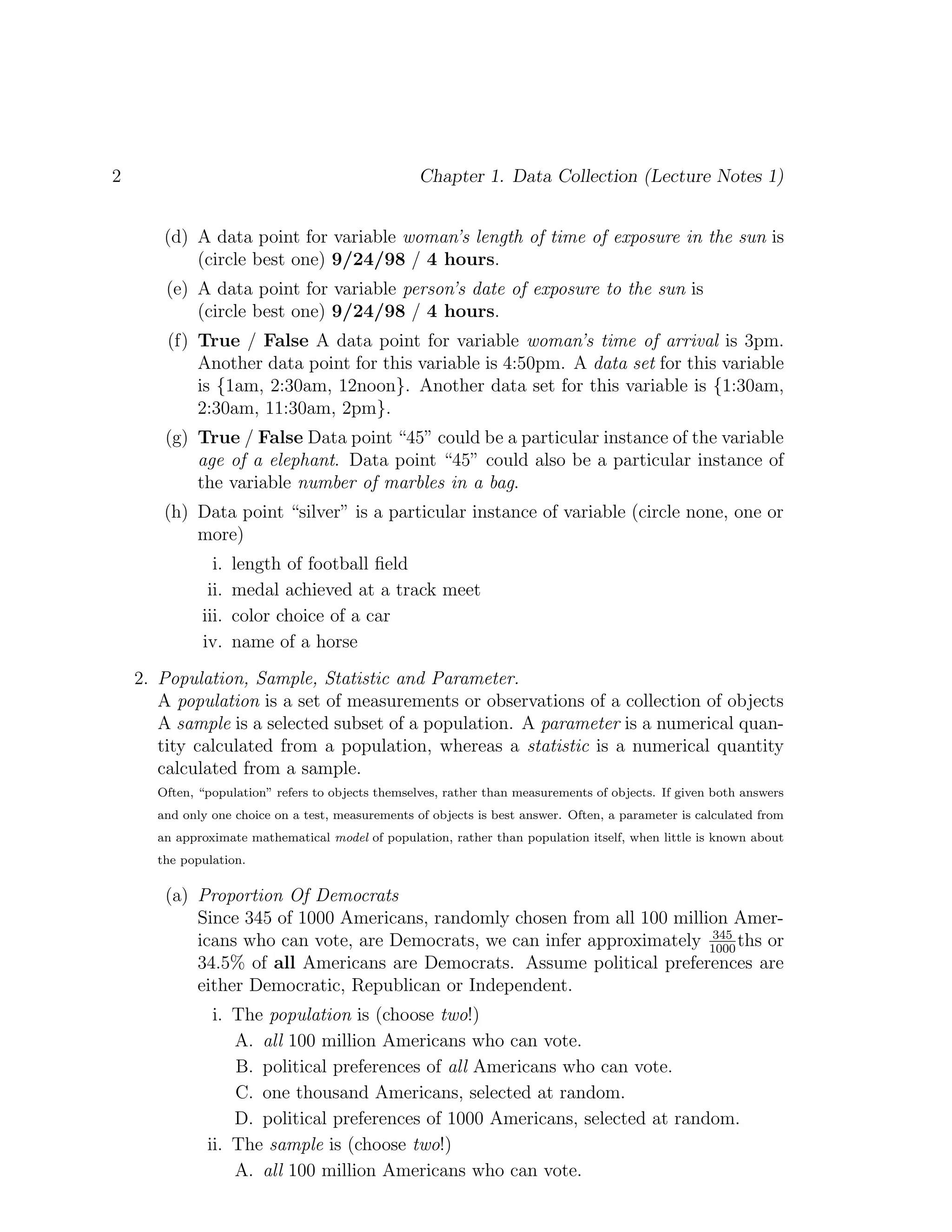 2 Chapter 1. Data Collection (Lecture Notes 1)
(d) A data point for variable woman’s length of time of exposure in the sun is
(circle best one) 9/24/98 / 4 hours.
(e) A data point for variable person’s date of exposure to the sun is
(circle best one) 9/24/98 / 4 hours.
(f) True / False A data point for variable woman’s time of arrival is 3pm.
Another data point for this variable is 4:50pm. A data set for this variable
is {1am, 2:30am, 12noon}. Another data set for this variable is {1:30am,
2:30am, 11:30am, 2pm}.
(g) True / False Data point “45” could be a particular instance of the variable
age of a elephant. Data point “45” could also be a particular instance of
the variable number of marbles in a bag.
(h) Data point “silver” is a particular instance of variable (circle none, one or
more)
i. length of football field
ii. medal achieved at a track meet
iii. color choice of a car
iv. name of a horse
2. Population, Sample, Statistic and Parameter.
A population is a set of measurements or observations of a collection of objects
A sample is a selected subset of a population. A parameter is a numerical quan-
tity calculated from a population, whereas a statistic is a numerical quantity
calculated from a sample.
Often, “population” refers to objects themselves, rather than measurements of objects. If given both answers
and only one choice on a test, measurements of objects is best answer. Often, a parameter is calculated from
an approximate mathematical model of population, rather than population itself, when little is known about
the population.
(a) Proportion Of Democrats
Since 345 of 1000 Americans, randomly chosen from all 100 million Amer-
icans who can vote, are Democrats, we can infer approximately 345
1000
ths or
34.5% of all Americans are Democrats. Assume political preferences are
either Democratic, Republican or Independent.
i. The population is (choose two!)
A. all 100 million Americans who can vote.
B. political preferences of all Americans who can vote.
C. one thousand Americans, selected at random.
D. political preferences of 1000 Americans, selected at random.
ii. The sample is (choose two!)
A. all 100 million Americans who can vote.
 