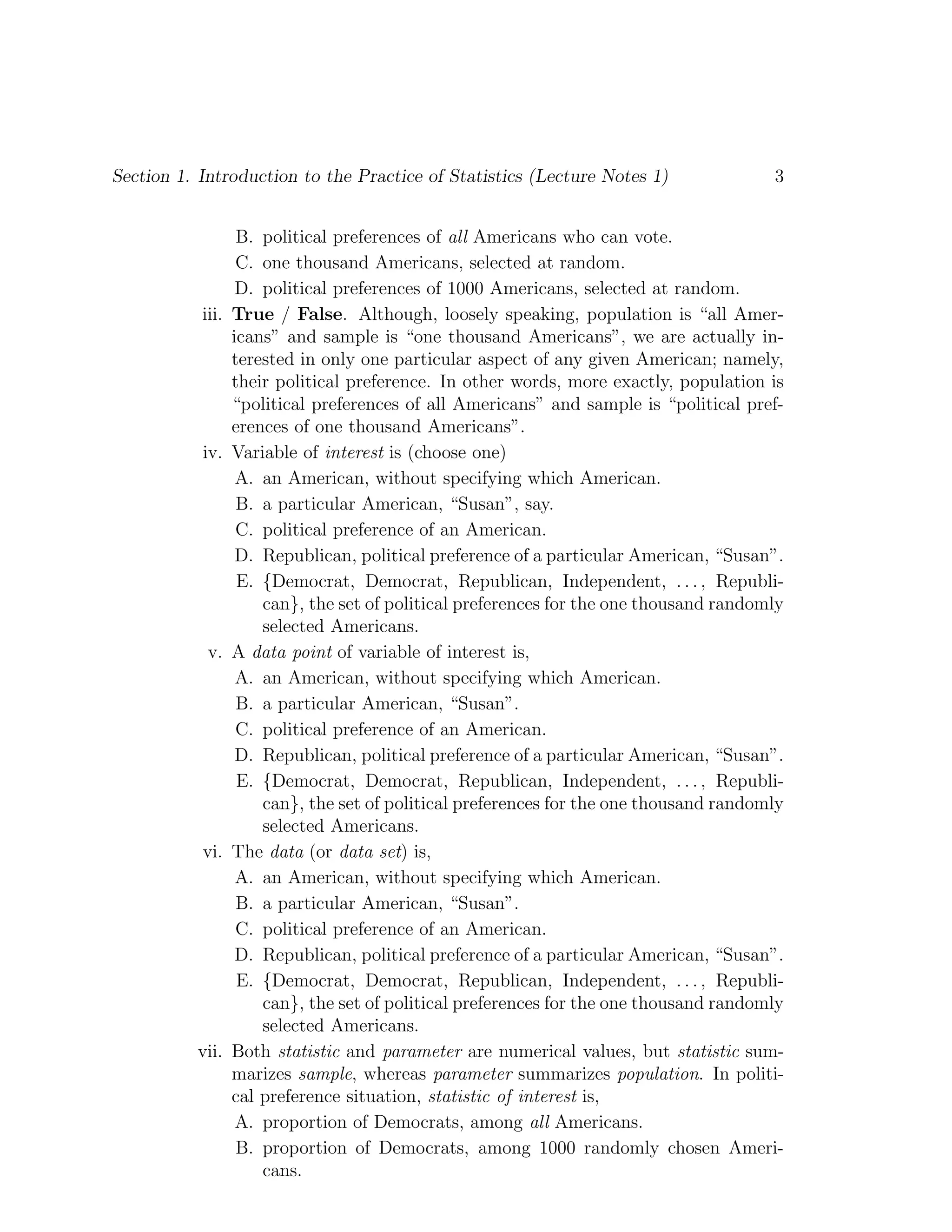 Section 1. Introduction to the Practice of Statistics (Lecture Notes 1) 3
B. political preferences of all Americans who can vote.
C. one thousand Americans, selected at random.
D. political preferences of 1000 Americans, selected at random.
iii. True / False. Although, loosely speaking, population is “all Amer-
icans” and sample is “one thousand Americans”, we are actually in-
terested in only one particular aspect of any given American; namely,
their political preference. In other words, more exactly, population is
“political preferences of all Americans” and sample is “political pref-
erences of one thousand Americans”.
iv. Variable of interest is (choose one)
A. an American, without specifying which American.
B. a particular American, “Susan”, say.
C. political preference of an American.
D. Republican, political preference of a particular American, “Susan”.
E. {Democrat, Democrat, Republican, Independent, . . . , Republi-
can}, the set of political preferences for the one thousand randomly
selected Americans.
v. A data point of variable of interest is,
A. an American, without specifying which American.
B. a particular American, “Susan”.
C. political preference of an American.
D. Republican, political preference of a particular American, “Susan”.
E. {Democrat, Democrat, Republican, Independent, . . . , Republi-
can}, the set of political preferences for the one thousand randomly
selected Americans.
vi. The data (or data set) is,
A. an American, without specifying which American.
B. a particular American, “Susan”.
C. political preference of an American.
D. Republican, political preference of a particular American, “Susan”.
E. {Democrat, Democrat, Republican, Independent, . . . , Republi-
can}, the set of political preferences for the one thousand randomly
selected Americans.
vii. Both statistic and parameter are numerical values, but statistic sum-
marizes sample, whereas parameter summarizes population. In politi-
cal preference situation, statistic of interest is,
A. proportion of Democrats, among all Americans.
B. proportion of Democrats, among 1000 randomly chosen Ameri-
cans.
 