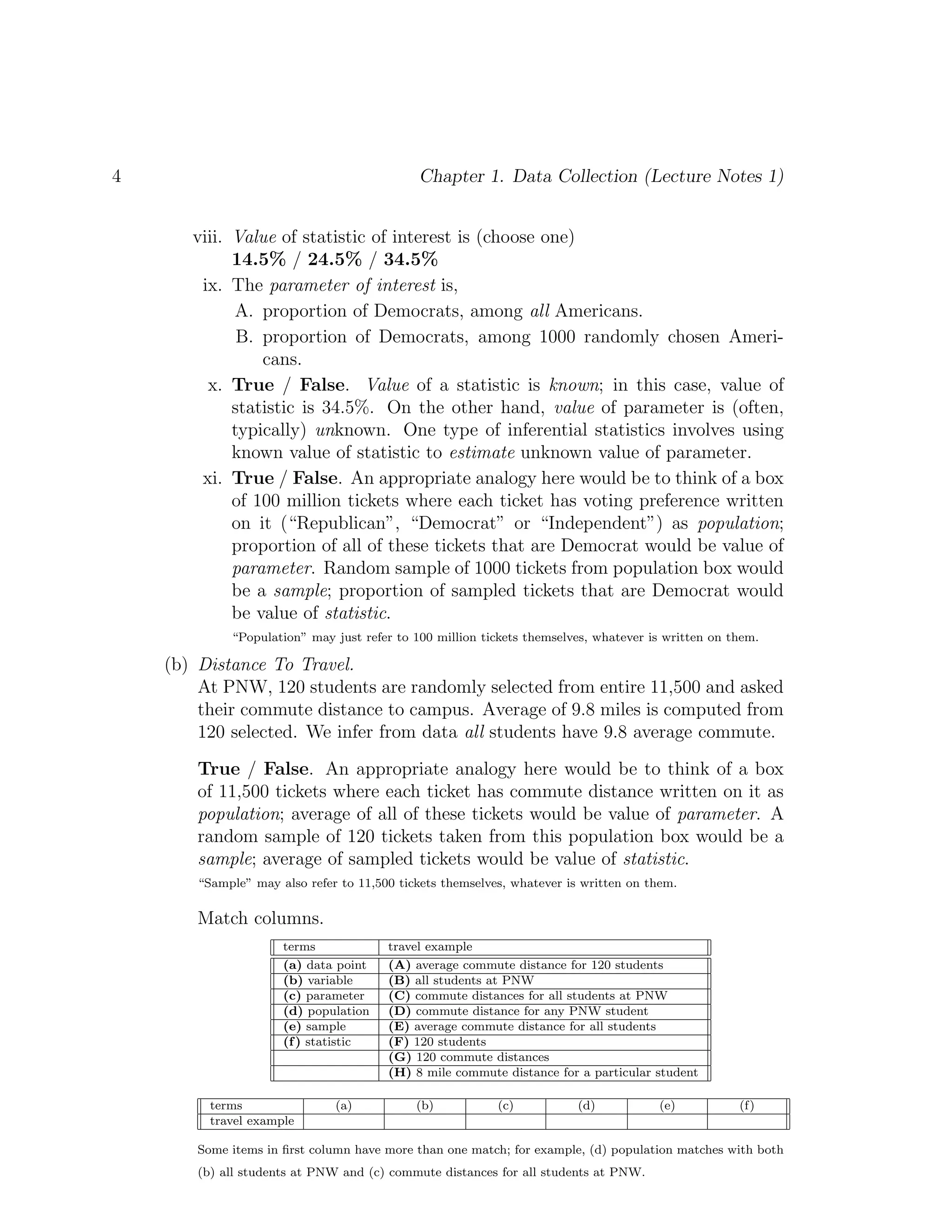 4 Chapter 1. Data Collection (Lecture Notes 1)
viii. Value of statistic of interest is (choose one)
14.5% / 24.5% / 34.5%
ix. The parameter of interest is,
A. proportion of Democrats, among all Americans.
B. proportion of Democrats, among 1000 randomly chosen Ameri-
cans.
x. True / False. Value of a statistic is known; in this case, value of
statistic is 34.5%. On the other hand, value of parameter is (often,
typically) unknown. One type of inferential statistics involves using
known value of statistic to estimate unknown value of parameter.
xi. True / False. An appropriate analogy here would be to think of a box
of 100 million tickets where each ticket has voting preference written
on it (“Republican”, “Democrat” or “Independent”) as population;
proportion of all of these tickets that are Democrat would be value of
parameter. Random sample of 1000 tickets from population box would
be a sample; proportion of sampled tickets that are Democrat would
be value of statistic.
“Population” may just refer to 100 million tickets themselves, whatever is written on them.
(b) Distance To Travel.
At PNW, 120 students are randomly selected from entire 11,500 and asked
their commute distance to campus. Average of 9.8 miles is computed from
120 selected. We infer from data all students have 9.8 average commute.
True / False. An appropriate analogy here would be to think of a box
of 11,500 tickets where each ticket has commute distance written on it as
population; average of all of these tickets would be value of parameter. A
random sample of 120 tickets taken from this population box would be a
sample; average of sampled tickets would be value of statistic.
“Sample” may also refer to 11,500 tickets themselves, whatever is written on them.
Match columns.
terms travel example
(a) data point (A) average commute distance for 120 students
(b) variable (B) all students at PNW
(c) parameter (C) commute distances for all students at PNW
(d) population (D) commute distance for any PNW student
(e) sample (E) average commute distance for all students
(f) statistic (F) 120 students
(G) 120 commute distances
(H) 8 mile commute distance for a particular student
terms (a) (b) (c) (d) (e) (f)
travel example
Some items in first column have more than one match; for example, (d) population matches with both
(b) all students at PNW and (c) commute distances for all students at PNW.
 