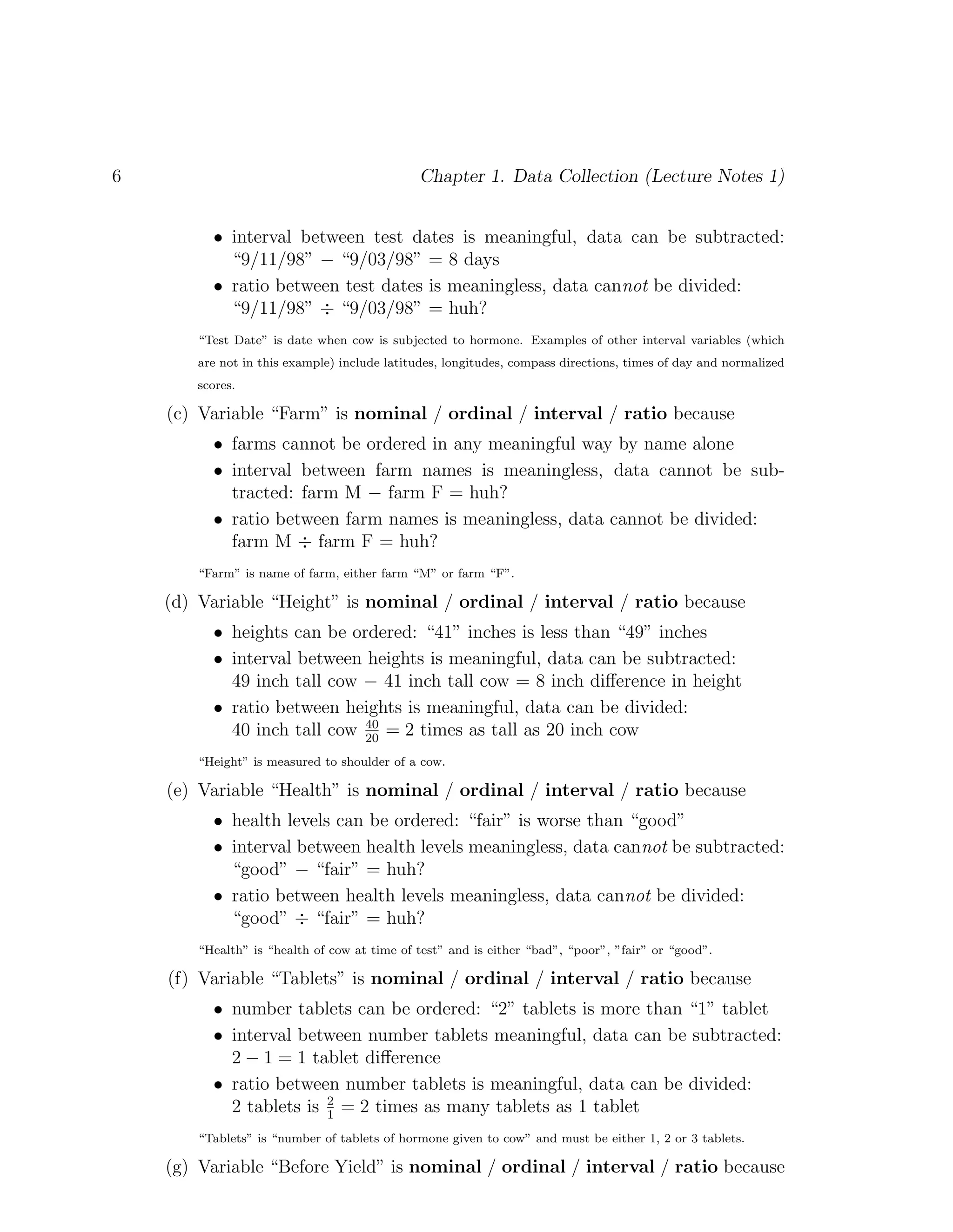 6 Chapter 1. Data Collection (Lecture Notes 1)
• interval between test dates is meaningful, data can be subtracted:
“9/11/98” − “9/03/98” = 8 days
• ratio between test dates is meaningless, data cannot be divided:
“9/11/98” ÷ “9/03/98” = huh?
“Test Date” is date when cow is subjected to hormone. Examples of other interval variables (which
are not in this example) include latitudes, longitudes, compass directions, times of day and normalized
scores.
(c) Variable “Farm” is nominal / ordinal / interval / ratio because
• farms cannot be ordered in any meaningful way by name alone
• interval between farm names is meaningless, data cannot be sub-
tracted: farm M − farm F = huh?
• ratio between farm names is meaningless, data cannot be divided:
farm M ÷ farm F = huh?
“Farm” is name of farm, either farm “M” or farm “F”.
(d) Variable “Height” is nominal / ordinal / interval / ratio because
• heights can be ordered: “41” inches is less than “49” inches
• interval between heights is meaningful, data can be subtracted:
49 inch tall cow − 41 inch tall cow = 8 inch difference in height
• ratio between heights is meaningful, data can be divided:
40 inch tall cow 40
20
= 2 times as tall as 20 inch cow
“Height” is measured to shoulder of a cow.
(e) Variable “Health” is nominal / ordinal / interval / ratio because
• health levels can be ordered: “fair” is worse than “good”
• interval between health levels meaningless, data cannot be subtracted:
“good” − “fair” = huh?
• ratio between health levels meaningless, data cannot be divided:
“good” ÷ “fair” = huh?
“Health” is “health of cow at time of test” and is either “bad”, “poor”, ”fair” or “good”.
(f) Variable “Tablets” is nominal / ordinal / interval / ratio because
• number tablets can be ordered: “2” tablets is more than “1” tablet
• interval between number tablets meaningful, data can be subtracted:
2 − 1 = 1 tablet difference
• ratio between number tablets is meaningful, data can be divided:
2 tablets is 2
1
= 2 times as many tablets as 1 tablet
“Tablets” is “number of tablets of hormone given to cow” and must be either 1, 2 or 3 tablets.
(g) Variable “Before Yield” is nominal / ordinal / interval / ratio because
 