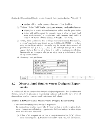 Section 2. Observational Studies versus Designed Experiments (Lecture Notes 1) 9
• number tablets can be counted: there are 1, 2, or 3 tablets.
(g) Variable “Before Yield” is discrete / continuous / qualitative because
• before yield is neither nominal or ordinal and so must be quantitative
• before milk yields cannot be counted: there is always a third (and
so an infinite number) in between two yields; between 100.7 and 97.8
there is 100.3 (and 100.435 and 100.764653580. . . and so on).
(h) True / False Continuous data is always measured discretely. For example,
a person’s age is given as 45 and not as 45.0023454304959340. . . . In fact,
each age in this set of data can really only be one of a finite number of
possibilities, say: { 1, 2, 3, . . . , 120 } . So, although the age set of data
appears to be a discrete set of data, it is really a continuous set of data,
because this set belongs to a larger set where there is an infinity of values
in any chosen interval.
(i) Summary. Match columns.
milk yield example type of variable
(a) cow ID number (A) discrete
(b) test date of cow (B) continuous
(c) cow’s farm (C) qualitative
(d) shoulder height of cow
(e) cow’s health
(f) number of tablets given to cow
(g) milk yield before hormone
(h) milk yield after hormone
example (a) (b) (c) (d) (e) (f) (g) (h)
variable
1.2 Observational Studies versus Designed Exper-
iments
In this section, we will describe and compare designed experiments with observational
studies, learn about problem of confounding variables and describe three types of
observational studies: cross-sectional, case-control and cohort.
Exercise 1.2 (Observational Studies versus Designed Experiments)
1. Observational Study versus Designed Experiment.
In observational studies, subject who decides whether or not to be given treat-
ment. In experimental designs, experimenter decides who is to be given treat-
ment and who is to be control.
(a) Effect of air temperature on rate of oxygen consumption (ROC) of four
mice is investigated. ROC of one mouse at 0o
F is 9.7 mL/sec for example.
 