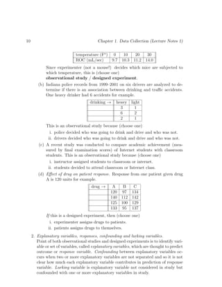 10 Chapter 1. Data Collection (Lecture Notes 1)
temperature (Fo
) 0 10 20 30
ROC (mL/sec) 9.7 10.3 11.2 14.0
Since experimenter (not a mouse!) decides which mice are subjected to
which temperature, this is (choose one)
observational study / designed experiment.
(b) Indiana police records from 1999–2001 on six drivers are analyzed to de-
termine if there is an association between drinking and traffic accidents.
One heavy drinker had 6 accidents for example.
drinking → heavy light
3 1
6 2
2 1
This is an observational study because (choose one)
i. police decided who was going to drink and drive and who was not.
ii. drivers decided who was going to drink and drive and who was not.
(c) A recent study was conducted to compare academic achievement (mea-
sured by final examination scores) of Internet students with classroom
students. This is an observational study because (choose one)
i. instructor assigned students to classroom or internet.
ii. students decided to attend classroom or Internet class.
(d) Effect of drug on patient response. Response from one patient given drug
A is 120 units for example.
drug → A B C
120 97 134
140 112 142
125 100 129
133 95 137
If this is a designed experiment, then (choose one)
i. experimenter assigns drugs to patients.
ii. patients assigns drugs to themselves.
2. Explanatory variables, responses, confounding and lurking variables.
Point of both observational studies and designed experiments is to identify vari-
able or set of variables, called explanatory variables, which are thought to predict
outcome or response variable. Confounding between explanatory variables oc-
curs when two or more explanatory variables are not separated and so it is not
clear how much each explanatory variable contributes in prediction of response
variable. Lurking variable is explanatory variable not considered in study but
confounded with one or more explanatory variables in study.
 