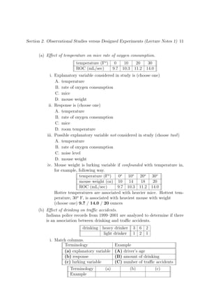 Section 2. Observational Studies versus Designed Experiments (Lecture Notes 1) 11
(a) Effect of temperature on mice rate of oxygen consumption.
temperature (Fo
) 0 10 20 30
ROC (mL/sec) 9.7 10.3 11.2 14.0
i. Explanatory variable considered in study is (choose one)
A. temperature
B. rate of oxygen consumption
C. mice
D. mouse weight
ii. Response is (choose one)
A. temperature
B. rate of oxygen consumption
C. mice
D. room temperature
iii. Possible explanatory variable not considered in study (choose two!)
A. temperature
B. rate of oxygen consumption
C. noise level
D. mouse weight
iv. Mouse weight is lurking variable if confounded with temperature in,
for example, following way.
temperature (Fo
) 0o
10o
20o
30o
mouse weight (oz) 10 14 18 20
ROC (mL/sec) 9.7 10.3 11.2 14.0
Hotter temperatures are associated with heavier mice. Hottest tem-
perature, 30o
F, is associated with heaviest mouse with weight
(choose one) 9.7 / 14.0 / 20 ounces
(b) Effect of drinking on traffic accidents.
Indiana police records from 1999–2001 are analyzed to determine if there
is an association between drinking and traffic accidents.
drinking heavy drinker 3 6 2
light drinker 1 2 1
i. Match columns.
Terminology Example
(a) explanatory variable (A) driver’s age
(b) response (B) amount of drinking
(c) lurking variable (C) number of traffic accidents
Terminology (a) (b) (c)
Example
 
