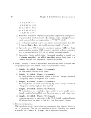 20 Chapter 1. Data Collection (Lecture Notes 1)
i. 1, 5, 9, 13, 17, 21
ii. 2, 6, 10, 14, 18, 22
iii. 3, 7, 11, 15, 19, 23
iv. 4, 8, 12, 16, 20, 24
v. 6, 10, 14, 18, 22
(c) Population Proportion. Population proportion of polyester-made jerseys,
proportion of all tickets in box with 1s, remains same / changes because
box is same as before and so proportion = 1+1+0+···+1
24
≈ 0.67.
(d) If a systematic sample is started by a number chosen at random from 1 to
6, there are four / five / six possible systemic samples of size 6.
(e) Systematic versus SRS. Systematic sampling is same as / different from
a simple random sampling (SRS) because it is possible to choose two tickets
next to one another in an SRS but not so in a systematic sample.
(f) Systematic, Cluster and Stratified. Systematic sampling is special case
of cluster sampling / stratified sampling because both result in a
choosing a subset from all possible clusters in population.
4. Simple, Stratified, Cluster or Systematic? Match racing horses examples with
sampling technique. Recall “SRS” means “simple random sample”.
(a) Simple / Stratified / Cluster / Systematic
An SRS is taken from all racing horses.
(b) Simple / Stratified / Cluster / Systematic
All racing horses are listed from lightest to heaviest. Sample consists of
taking every seventh racing horse from this list.
(c) Simple / Stratified / Cluster / Systematic
All racing horses are listed alphabetically, by name. Sample consists of
taking every third racing horse from this list.
(d) Simple / Stratified / Cluster / Systematic
All racing horses are classified as light, middle or heavy weight horses.
Sample consists of taking SRSs from the racing horses in each weight class.
(e) Simple / Stratified / Cluster / Systematic
Horses racing occurs in many cities in the U.S.A. Sample consists of taking
SRSs from the racing horses in New York, Los Angeles and Chicago.
5. Convenience Sampling.
This sampling procedure chooses, in a non-random way, from only easy-to-access
part of population. This is a poor sampling technique. Sampling only jerseys
at top of a box of jerseys is / is not a case of convenience sampling.
 