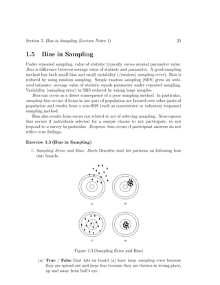 Section 5. Bias in Sampling (Lecture Notes 1) 21
1.5 Bias in Sampling
Under repeated sampling, value of statistic typically varies around parameter value.
Bias is difference between average value of statistic and parameter. A good sampling
method has both small bias and small variability ((random) sampling error). Bias is
reduced by using random sampling. Simple random sampling (SRS) gives an unbi-
ased estimate: average value of statistic equals parameter under repeated sampling.
Variability (sampling error) in SRS reduced by taking large samples.
Bias can occur as a direct consequence of a poor sampling method. In particular,
sampling bias occurs if items in one part of population are favored over other parts of
population and results from a non-SRS (such as convenience or voluntary response)
sampling method.
Bias also results from errors not related to act of selecting sampling. Nonresponse
bias occurs if individuals selected for a sample choose to not participate, to not
respond to a survey in particular. Response bias occurs if participant answers do not
reflect true feelings.
Exercise 1.5 (Bias in Sampling)
1. Sampling Error and Bias: Darts Describe dart hit patterns on following four
dart boards.
(a) (b)
(c) (d)
Figure 1.3 (Sampling Error and Bias)
(a) True / False Dart hits on board (a) have large sampling error because
they are spread out and large bias because they are thrown in wrong place,
up and away from bull’s eye.
 