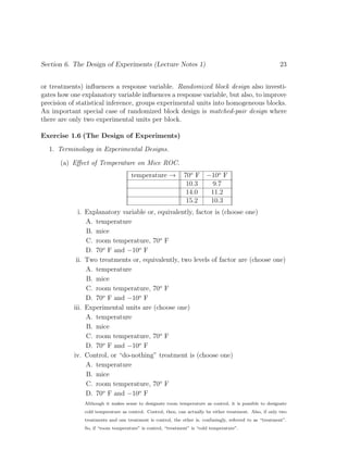Section 6. The Design of Experiments (Lecture Notes 1) 23
or treatments) influences a response variable. Randomized block design also investi-
gates how one explanatory variable influences a response variable, but also, to improve
precision of statistical inference, groups experimental units into homogeneous blocks.
An important special case of randomized block design is matched-pair design where
there are only two experimental units per block.
Exercise 1.6 (The Design of Experiments)
1. Terminology in Experimental Designs.
(a) Effect of Temperature on Mice ROC.
temperature → 70o
F −10o
F
10.3 9.7
14.0 11.2
15.2 10.3
i. Explanatory variable or, equivalently, factor is (choose one)
A. temperature
B. mice
C. room temperature, 70o
F
D. 70o
F and −10o
F
ii. Two treatments or, equivalently, two levels of factor are (choose one)
A. temperature
B. mice
C. room temperature, 70o
F
D. 70o
F and −10o
F
iii. Experimental units are (choose one)
A. temperature
B. mice
C. room temperature, 70o
F
D. 70o
F and −10o
F
iv. Control, or “do-nothing” treatment is (choose one)
A. temperature
B. mice
C. room temperature, 70o
F
D. 70o
F and −10o
F
Although it makes sense to designate room temperature as control, it is possible to designate
cold temperature as control. Control, then, can actually be either treatment. Also, if only two
treatments and one treatment is control, the other is, confusingly, referred to as “treatment”.
So, if “room temperature” is control, “treatment” is “cold temperature”.
 