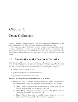 Chapter 1
Data Collection
Statistics is about “educated guessing”. It is about drawing conclusions from incom-
plete information. It is about collecting, organizing and analyzing data.
One important aspect of statistics is to do with the idea of gathering together
a sample, calculating a statistic and using this statistic to infer something about a
parameter of the population from which this sample is taken. This is generally called
an inferential statistical analysis and this is what we will be concentrating on in this
course.
1.1 Introduction to the Practice of Statistics
After describing difference between a variable and a data point, four important terms
used in statistical inference are described: population, sample, statistic and parame-
ter. Also, a number of different categorizations of variables (data) are given:
• nominal, ordinal, interval or ratio;
• qualitative (categorical) versus quantitative;
• quantitative: discrete versus continuous.
Exercise 1.1 (Introduction to the Practice of Statistics)
1. Variable and Data. A variable is a characteristic of a person, object or entity
and a data point is a particular (observed, measured) instance of a variable.
(a) True / False A data point for variable height of a man is 5.6 feet tall.
Another data point for this variable is 5.8 feet tall.
(b) True / False A data point for variable person’s country of birth is Sweden.
Another data point for this variable is U.S.A.
(c) True / False A data point for variable shoulder height of a cow is 45
inches. Another data point for this variable is “Argentina”.
1
 