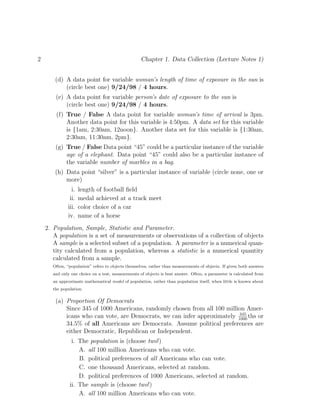 2 Chapter 1. Data Collection (Lecture Notes 1)
(d) A data point for variable woman’s length of time of exposure in the sun is
(circle best one) 9/24/98 / 4 hours.
(e) A data point for variable person’s date of exposure to the sun is
(circle best one) 9/24/98 / 4 hours.
(f) True / False A data point for variable woman’s time of arrival is 3pm.
Another data point for this variable is 4:50pm. A data set for this variable
is {1am, 2:30am, 12noon}. Another data set for this variable is {1:30am,
2:30am, 11:30am, 2pm}.
(g) True / False Data point “45” could be a particular instance of the variable
age of a elephant. Data point “45” could also be a particular instance of
the variable number of marbles in a bag.
(h) Data point “silver” is a particular instance of variable (circle none, one or
more)
i. length of football field
ii. medal achieved at a track meet
iii. color choice of a car
iv. name of a horse
2. Population, Sample, Statistic and Parameter.
A population is a set of measurements or observations of a collection of objects
A sample is a selected subset of a population. A parameter is a numerical quan-
tity calculated from a population, whereas a statistic is a numerical quantity
calculated from a sample.
Often, “population” refers to objects themselves, rather than measurements of objects. If given both answers
and only one choice on a test, measurements of objects is best answer. Often, a parameter is calculated from
an approximate mathematical model of population, rather than population itself, when little is known about
the population.
(a) Proportion Of Democrats
Since 345 of 1000 Americans, randomly chosen from all 100 million Amer-
icans who can vote, are Democrats, we can infer approximately 345
1000
ths or
34.5% of all Americans are Democrats. Assume political preferences are
either Democratic, Republican or Independent.
i. The population is (choose two!)
A. all 100 million Americans who can vote.
B. political preferences of all Americans who can vote.
C. one thousand Americans, selected at random.
D. political preferences of 1000 Americans, selected at random.
ii. The sample is (choose two!)
A. all 100 million Americans who can vote.
 