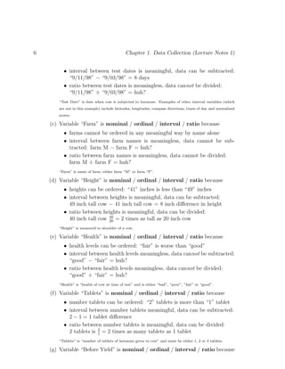 6 Chapter 1. Data Collection (Lecture Notes 1)
• interval between test dates is meaningful, data can be subtracted:
“9/11/98” − “9/03/98” = 8 days
• ratio between test dates is meaningless, data cannot be divided:
“9/11/98” ÷ “9/03/98” = huh?
“Test Date” is date when cow is subjected to hormone. Examples of other interval variables (which
are not in this example) include latitudes, longitudes, compass directions, times of day and normalized
scores.
(c) Variable “Farm” is nominal / ordinal / interval / ratio because
• farms cannot be ordered in any meaningful way by name alone
• interval between farm names is meaningless, data cannot be sub-
tracted: farm M − farm F = huh?
• ratio between farm names is meaningless, data cannot be divided:
farm M ÷ farm F = huh?
“Farm” is name of farm, either farm “M” or farm “F”.
(d) Variable “Height” is nominal / ordinal / interval / ratio because
• heights can be ordered: “41” inches is less than “49” inches
• interval between heights is meaningful, data can be subtracted:
49 inch tall cow − 41 inch tall cow = 8 inch difference in height
• ratio between heights is meaningful, data can be divided:
40 inch tall cow 40
20
= 2 times as tall as 20 inch cow
“Height” is measured to shoulder of a cow.
(e) Variable “Health” is nominal / ordinal / interval / ratio because
• health levels can be ordered: “fair” is worse than “good”
• interval between health levels meaningless, data cannot be subtracted:
“good” − “fair” = huh?
• ratio between health levels meaningless, data cannot be divided:
“good” ÷ “fair” = huh?
“Health” is “health of cow at time of test” and is either “bad”, “poor”, ”fair” or “good”.
(f) Variable “Tablets” is nominal / ordinal / interval / ratio because
• number tablets can be ordered: “2” tablets is more than “1” tablet
• interval between number tablets meaningful, data can be subtracted:
2 − 1 = 1 tablet difference
• ratio between number tablets is meaningful, data can be divided:
2 tablets is 2
1
= 2 times as many tablets as 1 tablet
“Tablets” is “number of tablets of hormone given to cow” and must be either 1, 2 or 3 tablets.
(g) Variable “Before Yield” is nominal / ordinal / interval / ratio because
 