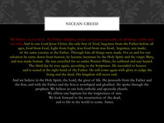 We believe in one God, the Father almighty, maker of heaven and earth, of all things visible and
invisible.And in one Lord Jesus Christ, the only Son of God, begotten from the Father before all
ages, God from God, Light from Light, true God from true God, begotten, not made;
of the same essence as the Father. Through him all things were made. For us and for our
salvation he came down from heaven; he became incarnate by the Holy Spirit and the virgin Mary,
and was made human. He was crucified for us under Pontius Pilate; he suffered and was buried.
The third day he rose again, according to the Scriptures. He ascended to heaven
and is seated at the right hand of the Father. He will come again with glory to judge the
living and the dead. His kingdom will never end.
And we believe in the Holy Spirit, the Lord, the giver of life. He proceeds from the Father and
the Son, and with the Father and the Son is worshiped and glorified. He spoke through the
prophets. We believe in one holy catholic and apostolic church.
We affirm one baptism for the forgiveness of sins.
We look forward to the resurrection of the dead,
and to life in the world to come. Amen.
NICEAN CREED
 