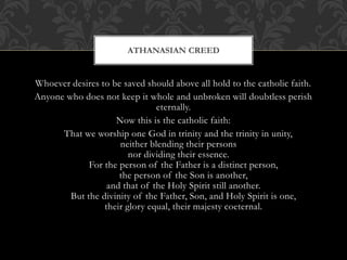 Whoever desires to be saved should above all hold to the catholic faith.
Anyone who does not keep it whole and unbroken will doubtless perish
eternally.
Now this is the catholic faith:
That we worship one God in trinity and the trinity in unity,
neither blending their persons
nor dividing their essence.
For the person of the Father is a distinct person,
the person of the Son is another,
and that of the Holy Spirit still another.
But the divinity of the Father, Son, and Holy Spirit is one,
their glory equal, their majesty coeternal.
ATHANASIAN CREED
 