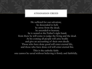 He suffered for our salvation;
he descended to hell;
he arose from the dead;
he ascended to heaven;
he is seated at the Father's right hand;
from there he will come to judge the living and the dead.
At his coming all people will arise bodily
and give an accounting of their own deeds.
Those who have done good will enter eternal life,
and those who have done evil will enter eternal fire.
This is the catholic faith:
one cannot be saved without believing it firmly and faithfully.
ATHANASIAN CREED
 