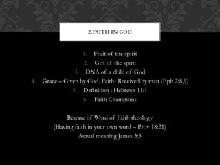 1. Fruit of the spirit
2. Gift of the spirit
3. DNA of a child of God
4. Grace – Given by God. Faith- Received by man (Eph 2:8,9)
5. Definition : Hebrews 11:1
6. Faith Champions
Beware of Word of Faith theology
(Having faith in your own word – Prov 18:21)
Actual meaning James 3:5
2.FAITH IN GOD
 