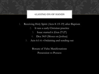 1. Receiving Holy Spirit (Acts 8 :15-19) after Baptism
2. It was a early Christian practice
3. Isaac started it (Gen 27:27)
4. Deu 34:9 (Moses on Joshua)
5. Acts 6:1-6 –Ordaining and sending out
Beware of False Manifestations
Possession vs Possess
4.LAYING ON OF HANDS
 