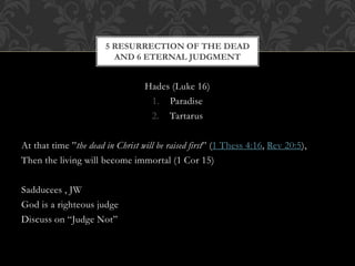 Hades (Luke 16)
1. Paradise
2. Tartarus
At that time ”the dead in Christ will be raised first” (1 Thess 4:16, Rev 20:5),
Then the living will become immortal (1 Cor 15)
Sadducees , JW
God is a righteous judge
Discuss on “Judge Not”
5 RESURRECTION OF THE DEAD
AND 6 ETERNAL JUDGMENT
 