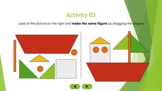 Activity 03
Look at the picture on the right and make the same figure by dragging the shapes:
 