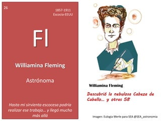 Williamina Fleming
26
1857-1911
Escocia-EEUU
Fl
Astrónoma
Hasta mi sirvienta escocesa podría
realizar ese trabajo… y llegó mucho
más allá
Descubrió la nebulosa Cabeza de
Caballo… y otras 58
Williamina Fleming
Imagen: Eulogia Merle para SEA @SEA_astronomia
 