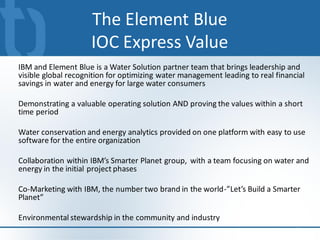 The Element Blue
                     IOC Express Value
IBM and Element Blue is a Water Solution partner team that brings leadership and
visible global recognition for optimizing water management leading to real financial
savings in water and energy for large water consumers

Demonstrating a valuable operating solution AND proving the values within a short
time period

Water conservation and energy analytics provided on one platform with easy to use
software for the entire organization

Collaboration within IBM’s Smarter Planet group, with a team focusing on water and
energy in the initial project phases

Co-Marketing with IBM, the number two brand in the world-”Let’s Build a Smarter
Planet”

Environmental stewardship in the community and industry
                                                                                 11
 