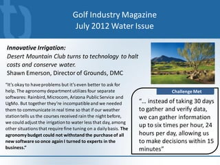 Golf Industry Magazine
                                   July 2012 Water Issue

Innovative Irrigation:
Desert Mountain Club turns to technology to halt
costs and conserve water.
Shawn Emerson, Director of Grounds, DMC
“It’s okay to have problems but it’s even better to ask for
help. The agronomy department utilizes four separate                          Challenge Met
softwares: Rainbird, Microcom, Arizona Public Service and
UgMo. But together they’re incompatible and we needed             “… instead of taking 30 days
them to communicate in real time so that if our weather           to gather and verify data,
station tells us the courses received rain the night before,      we can gather information
we could adjust the irrigation to water less that day, among
other situations that require fine tuning on a daily basis. The
                                                                  up to six times per hour, 24
agronomy budget could not withstand the purchase of all           hours per day, allowing us
new software so once again I turned to experts in the             to make decisions within 15
business.”                                                        minutes”
 