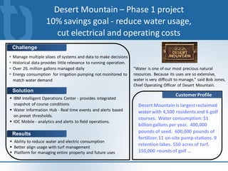 Desert Mountain – Phase 1 project
                      10% savings goal - reduce water usage,
                         cut electrical and operating costs
    Challenge
   Manage multiple siloes of systems and data to make decisions
   Historical data provides little relevance to running operation.
   Over 26. million gallons managed daily                            "Water is one of our most precious natural
   Energy consumption for irrigation pumping not monitored to        resources. Because its uses are so extensive,
    match water demand                                                water is very difficult to manage," said Bob Jones,
                                                                      Chief Operating Officer of Desert Mountain.
    Solution
                                                                                             Customer Profile
 IBM Intelligent Operations Center - provides integrated
  snapshot of course conditions                                         Desert Mountain is largest reclaimed
 Water Information Hub - Real time events and alerts based             water with 4,500 residents and 6 golf
  on preset thresholds.
                                                                        courses. Water consumption: $1
 IOC Mobile - analytics and alerts to field operations.
                                                                        billion gallons per year. 400,000
    Results                                                             pounds of seed. 600,000 pounds of
                                                                        fertilizer. 11 on-site pump stations. 9
 Ability to reduce water and electric consumption
 Better align usage with turf management
                                                                        retention lakes. 550 acres of turf.
 Platform for managing entire property and future uses                 150,000 rounds of golf …
 