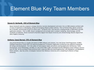 Element Blue Key Team Members

Steven D. Gerhardt, CEO of Element Blue
  Steven Gerhardt leads the company's strategic direction, business development and vision. He is an IBM solutions architect with
  17 years of experience in developing, selling and managing software product delivery. Prior to Element Blue, Steven served as
  the co-founder and prinicipal of Ixion for eleven years. During this time, Ixion became a leading provider of IBM portal and web
  application solutions. Prior to 2000, Steven's background also includes work in product marketing, biotechnology, and ISO
  standards accreditation. Steven received his Bachelors degree from Baylor University and a Biotechnology Masters degree from
  Johns Hopkins University.



Anthony (Joey) Bernal, CTO of Element Blue
  Joey joined Element Blue as a leader and veteran of IBM software and solutions. He is the former Chief Programmer of IBM's
  Intelligent Operations Center (IOC). His extensive background in Enterprise Application architecture was applied to leading the
  IOC design and development. He is the author of many popular books and articles covering Application Architecture, Portal
  Development, Social Networking, and Web 2.0. Joey joined IBM in 2001 and helped lead the WebSphere Portal Software Services
  team for ISSL. He has assisted in many technical areas, especially IBM cross-brand opportunities with WebSphere and WebSphere
  Portal solutions. Joey has a B.Sc. in Computer Sciences from Montana University and is completing his Masters at Regis
  University.
 