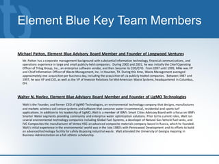 Element Blue Key Team Members

Michael Patton, Element Blue Advisory Board Member and Founder of Longwood Ventures
  Mr. Patton has a corporate management background with substantial information technology, financial communications, and
  operations experience in large and small publicly-held companies. During 2000 and 2001, he was initially the Chief Operating
  Officer of Trilog Group, Inc., an enterprise software vendor, and then became its CEO/CFO. From 1997 until 1999, Mike was VP
  and Chief Information Officer of Waste Management, Inc. in Houston, TX. During this time, Waste Management averaged
  approximately one acquisition per business day, including the acquisition of six publicly traded companies. Between 1987 and
  1997, he was VP and CIO, as well as the VP of Investor Relations for Mid-American Waste Systems, headquartered in Columbus,
  OH.



Walter N. Norley, Element Blue Advisory Board Member and Founder of UgMO Technologies
  Walt is the Founder, and former CEO of UgMO Technologies, an environmental technology company that designs, manufactures
  and markets wireless soil sensor systems and software that conserve water in commercial, residential and sports turf
  applications. In addition to his leadership of UgMO, Walt is a member of IBM’s Smart Cities Advisory Board with a focus on IBM’s
  Smarter Water segments providing community and enterprise water optimization solutions. Prior to his current roles, Walt ran
  several environmental technology companies including Global Fuel Systems, a developer of Natural Gas Vehicle fuel tanks, and
  IVG Composites the manufacturer of Vertex HSG an advanced composite materials company based in Russia, which he founded.
  Walt’s initial experience in the environmental world was in the late 1980’s with Pennswood Development and its efforts to build
  an advanced technology facility for safely disposing industrial waste. Walt attended the University of Georgia majoring in
  Business Administration on a full athletic scholarship.
 