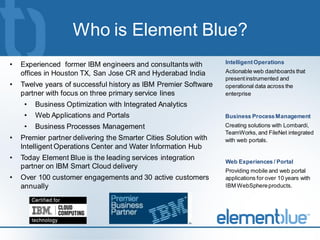 Who is Element Blue?
•   Experienced former IBM engineers and consultants with         Intelligent Operations
    offices in Houston TX, San Jose CR and Hyderabad India        Actionable web dashboards that
                                                                  present instrumented and
•   Twelve years of successful history as IBM Premier Software    operational data across the
    partner with focus on three primary service lines             enterprise
     •   Business Optimization with Integrated Analytics
     •   Web Applications and Portals                             Business Process Management
     •   Business Processes Management                            Creating solutions with Lombardi,
                                                                  TeamWorks, and FileNet integrated
•   Premier partner delivering the Smarter Cities Solution with   with web portals.
    Intelligent Operations Center and Water Information Hub
•   Today Element Blue is the leading services integration        Web Experiences / Portal
    partner on IBM Smart Cloud delivery
                                                                  Providing mobile and web portal
•   Over 100 customer engagements and 30 active customers         applications for over 10 years with
    annually                                                      IBM WebSphere products.
 