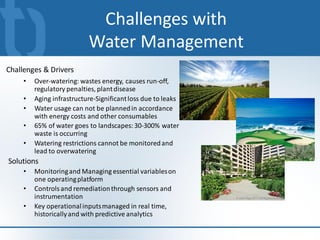 Challenges with
                           Water Management
Challenges & Drivers
     •   Over-watering: wastes energy, causes run-off,
         regulatory penalties, plant disease
     •   Aging infrastructure-Significant loss due to leaks
     •   Water usage can not be planned in accordance
         with energy costs and other consumables
     •   65% of water goes to landscapes: 30-300% water
         waste is occurring
     •   Watering restrictions cannot be monitored and
         lead to overwatering
Solutions
     •   Monitoring and Managing essential variables on
         one operating platform
     •   Controls and remediation through sensors and
         instrumentation
     •   Key operational inputs managed in real time,
         historically and with predictive analytics
 