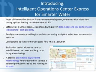 Introducing:
              Intelligent Operations Center Express
                        for Smarter Water
●   Proof of Value within 60 days from an operational system, combined with affordable
    pricing options leading to a demonstrated ROI
●   Software as a Service (SaaS), customized with proven data model and key performance
    indicators for each property
●   Ready to use assets providing immediate cost saving analytical value from instrumented
    systems
●   Configurable to fit customer use cases for a Phase 1 solution

●   Evaluation period allows for time to
    establish new use cases and long term
    integration strategy
●   A proven, predictable deployment
    methodology for our customers to have a
    tailored production site up and running in
    45 days
                                                                                         9
 