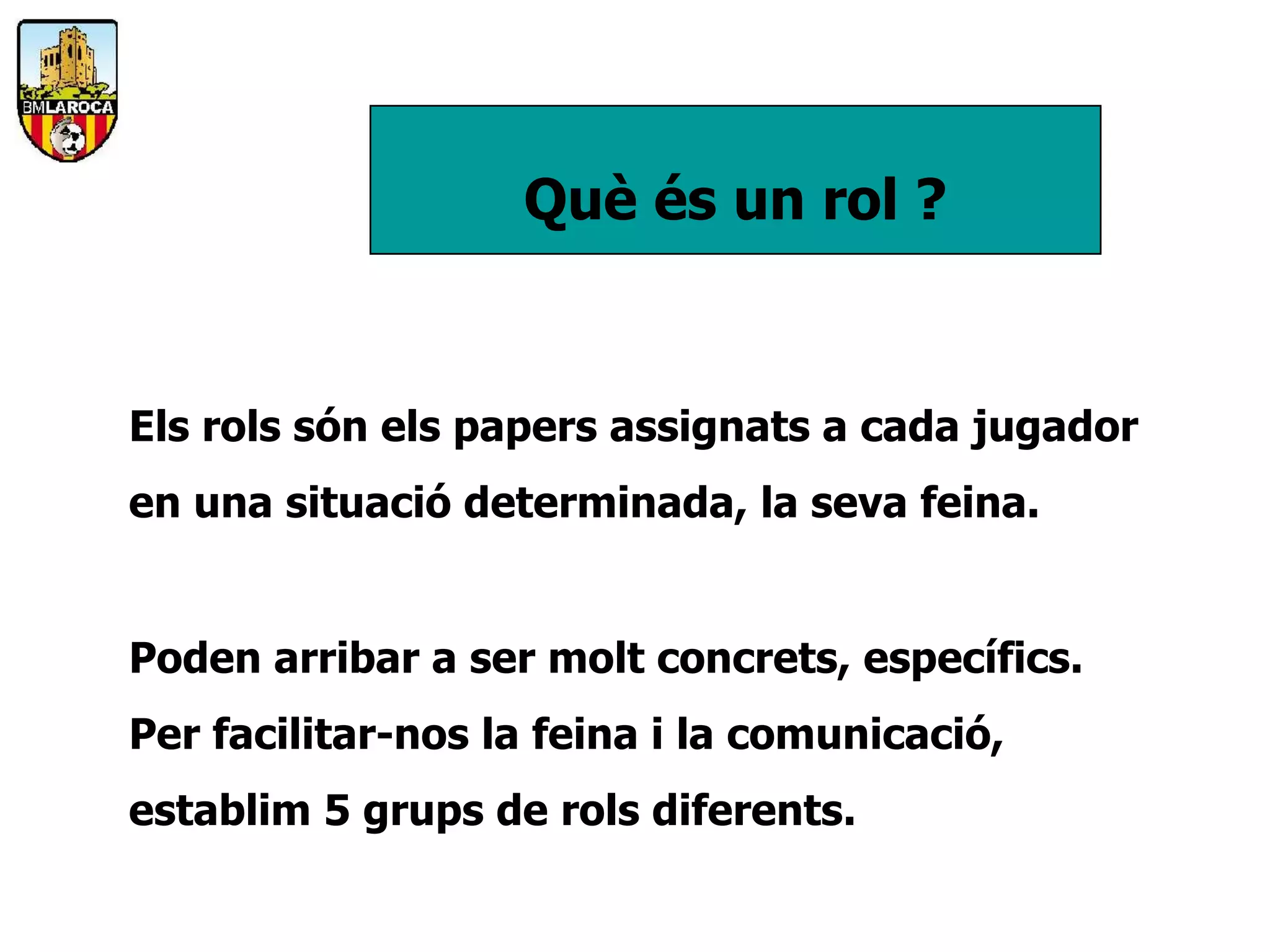 Què és un rol ?


Els rols són els papers assignats a cada jugador
en una situació determinada, la seva feina.


Poden arribar a ser molt concrets, específics.
Per facilitar-nos la feina i la comunicació,
establim 5 grups de rols diferents.
 