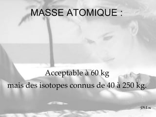 MASSE ATOMIQUE :  Acceptable à 60 kg  mais des isotopes connus de 40 à 250 kg.  