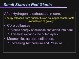 Small Stars to Red Giants

After Hydrogen is exhausted in core,
Energy released from nuclear fusion no longer counter-acts
                   inward force of gravity.
• Core collapses,
  • Kinetic energy of collapse converted into heat.
  • This heat expands the outer layers.
• Meanwhile, as core collapses,
  • Increasing Temperature and Pressure ...
 