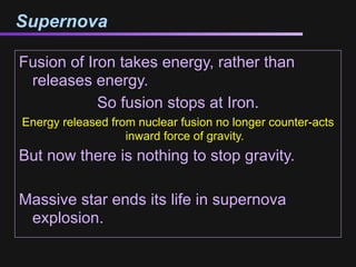 Supernova

Fusion of Iron takes energy, rather than
 releases energy.
            So fusion stops at Iron.
Energy released from nuclear fusion no longer counter-acts
                   inward force of gravity.
But now there is nothing to stop gravity.

Massive star ends its life in supernova
 explosion.
 