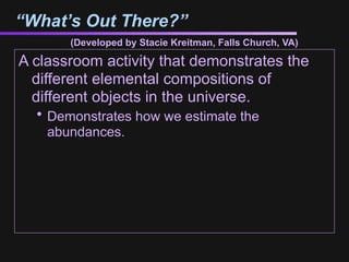 “What’s Out There?”
       (Developed by Stacie Kreitman, Falls Church, VA)

A classroom activity that demonstrates the
  different elemental compositions of
  different objects in the universe.
  • Demonstrates how we estimate the
    abundances.
 