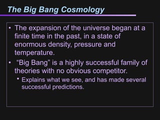 The Big Bang Cosmology

• The expansion of the universe began at a
  finite time in the past, in a state of
  enormous density, pressure and
  temperature.
• “Big Bang” is a highly successful family of
  theories with no obvious competitor.
  • Explains what we see, and has made several
    successful predictions.
 
