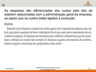 As despesas são diferenciadas dos custos pelo fato de 
estarem relacionadas com a administração geral da empresa, 
ao passo que os custos estão ligados à produção. 
02/12/2014 
SOBRINHO, Samuel Rodrigues Lopes 
ssobrinhoo@gmail.com 
10 
76 
 