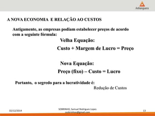 Antigamente, as empresas podiam estabelecer preços de acordo 
com a seguinte fórmula: 
02/12/2014 
Velha Equação: 
Nova Equação: 
SOBRINHO, Samuel Rodrigues Lopes 
ssobrinhoo@gmail.com 
13 
A NOVA ECONOMIA E RELAÇÃO AO CUSTOS 
Custo + Margem de Lucro = Preço 
Preço (fixo) – Custo = Lucro 
Portanto, o segredo para a lucratividade é: 
Redução de Custos 
 