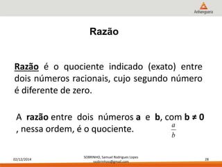 02/12/2014 
SOBRINHO, Samuel Rodrigues Lopes 
ssobrinhoo@gmail.com 
28 
Razão 
Razão é o quociente indicado (exato) entre 
dois números racionais, cujo segundo número 
é diferente de zero. 
A razão entre dois números a e b, com b ≠ 0 
, nessa ordem, é o quociente. 
a 
b 
 