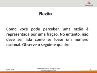 02/12/2014 
SOBRINHO, Samuel Rodrigues Lopes 
ssobrinhoo@gmail.com 
29 
Razão 
Como você pode perceber, uma razão é 
representada por uma fração. No entanto, não 
deve ser lida como se fosse um número 
racional. Observe o seguinte quadro: 
 