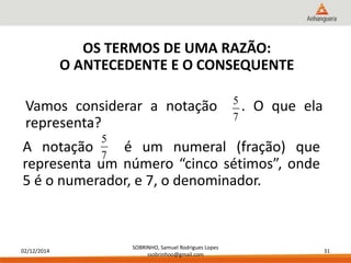 Vamos considerar a notação . O que ela 
representa? 
02/12/2014 
SOBRINHO, Samuel Rodrigues Lopes 
ssobrinhoo@gmail.com 
31 
OS TERMOS DE UMA RAZÃO: 
O ANTECEDENTE E O CONSEQUENTE 
5 
7 
5 
A notação é um numeral (fração) que 
7 
representa um número “cinco sétimos”, onde 
5 é o numerador, e 7, o denominador. 
 