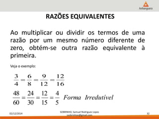 3 
48 
02/12/2014 
12 
SOBRINHO, Samuel Rodrigues Lopes 
ssobrinhoo@gmail.com 
32 
RAZÕES EQUIVALENTES 
Ao multiplicar ou dividir os termos de uma 
razão por um mesmo número diferente de 
zero, obtém-se outra razão equivalente à 
primeira. 
Veja o exemplo: 
16 
9 
12 
6 
8 
4 
   
Forma Irredutível 
4 
5 
12 
15 
24 
30 
60 
   
 