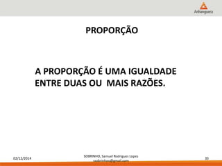 02/12/2014 
SOBRINHO, Samuel Rodrigues Lopes 
ssobrinhoo@gmail.com 
33 
PROPORÇÃO 
A PROPORÇÃO É UMA IGUALDADE 
ENTRE DUAS OU MAIS RAZÕES. 
 