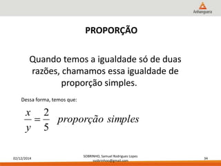x 
02/12/2014 
SOBRINHO, Samuel Rodrigues Lopes 
ssobrinhoo@gmail.com 
34 
PROPORÇÃO 
Quando temos a igualdade só de duas 
razões, chamamos essa igualdade de 
proporção simples. 
Dessa forma, temos que: 
proporção simples 
y 
2 
 
5 
 
